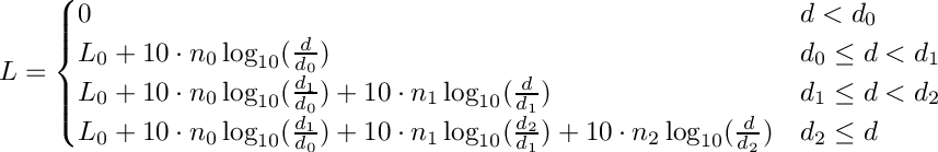 \[\displaystyle L =
\begin{cases}
0 & d < d_0 \\
L_0 + 10 \cdot n_0 \log_{10}(\frac{d}{d_0}) & d_0 \leq d < d_1 \\
L_0 + 10 \cdot n_0 \log_{10}(\frac{d_1}{d_0}) + 10 \cdot n_1 \log_{10}(\frac{d}{d_1}) & d_1 \leq d <
d_2 \\ L_0 + 10 \cdot n_0 \log_{10}(\frac{d_1}{d_0}) + 10 \cdot n_1 \log_{10}(\frac{d_2}{d_1}) + 10
\cdot n_2 \log_{10}(\frac{d}{d_2})& d_2 \leq d \end{cases}\]