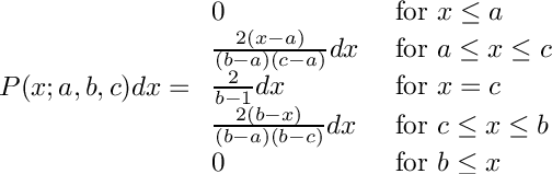 \[
     P(x; a, b, c) dx = \begin{array}{ll}
         0                                  &\mbox{ for $x \le a$} \\
         \frac{2(x - a)}{(b - a)(c - a)} dx &\mbox{ for $a \le x \le c$} \\
         \frac{2}{b - 1} dx                 &\mbox{ for $x = c$} \\
         \frac{2(b - x)}{(b - a)(b - c)} dx &\mbox{ for $c \le x \le b$} \\
         0                                  &\mbox{ for $b \le x$}
         \end{array}
  \]