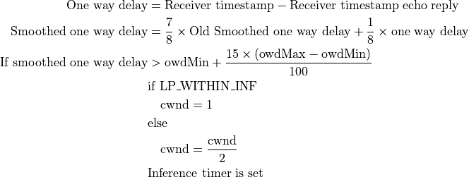 \text{One way delay} &= \text{Receiver timestamp} - \text{Receiver timestamp echo reply} \\
\text{Smoothed one way delay} &= \frac{7}{8} \times \text{Old Smoothed one way delay} + \frac{1}{8} \times \text{one way delay} \\
\text{If smoothed one way delay} &> \text{owdMin} + \frac{15 \times (\text{owdMax} - \text{owdMin})}{100} \\
    &\text{if LP\_WITHIN\_INF} \\
        &\quad \text{cwnd} = 1 \\
    &\text{else} \\
        &\quad \text{cwnd} = \frac{\text{cwnd}}{2} \\
    &\text{Inference timer is set}